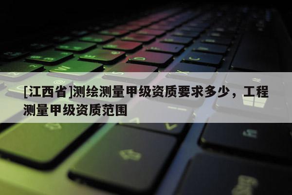 [江西省]测绘测量甲级资质要求多少，工程测量甲级资质范围