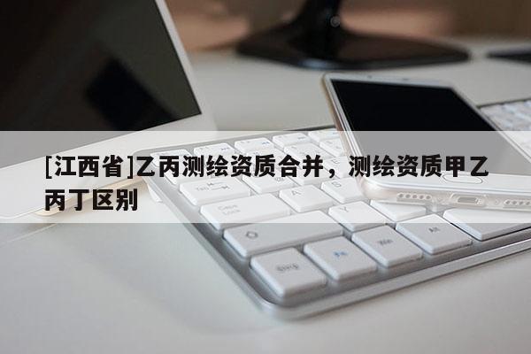 [江西省]乙丙测绘资质合并，测绘资质甲乙丙丁区别