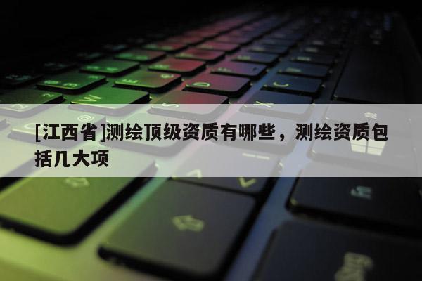 [江西省]测绘顶级资质有哪些，测绘资质包括几大项