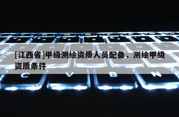 [江西省]甲级测绘资质人员配备，测绘甲级资质条件
