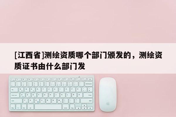 [江西省]测绘资质哪个部门颁发的，测绘资质证书由什么部门发
