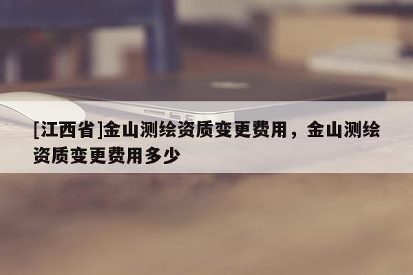 [江西省]金山测绘资质变更费用，金山测绘资质变更费用多少