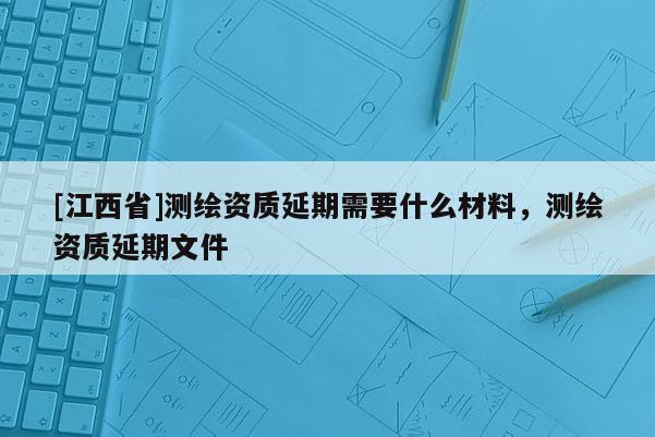 [江西省]测绘资质延期需要什么材料，测绘资质延期文件