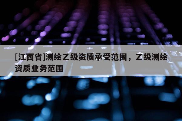 [江西省]测绘乙级资质承受范围，乙级测绘资质业务范围