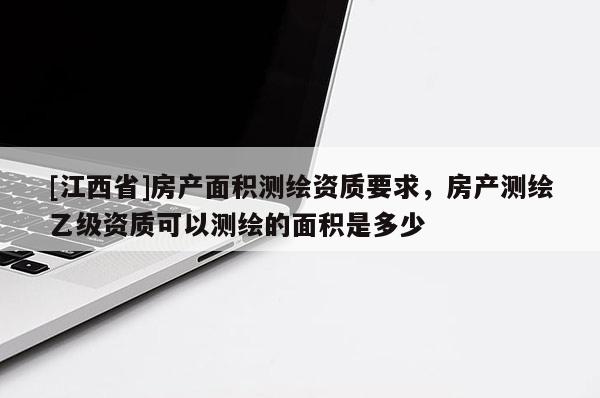 [江西省]房产面积测绘资质要求，房产测绘乙级资质可以测绘的面积是多少