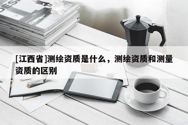[江西省]测绘资质是什么，测绘资质和测量资质的区别