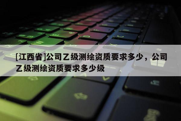 [江西省]公司乙级测绘资质要求多少，公司乙级测绘资质要求多少级
