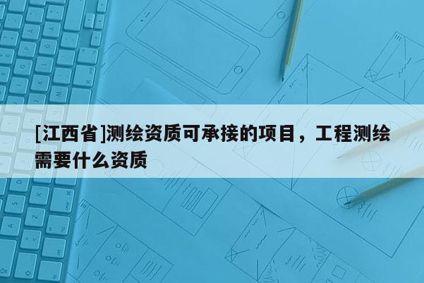 [江西省]测绘资质可承接的项目，工程测绘需要什么资质