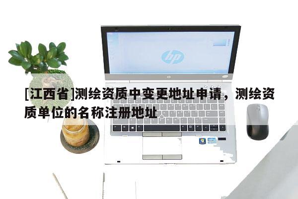 [江西省]测绘资质中变更地址申请，测绘资质单位的名称注册地址