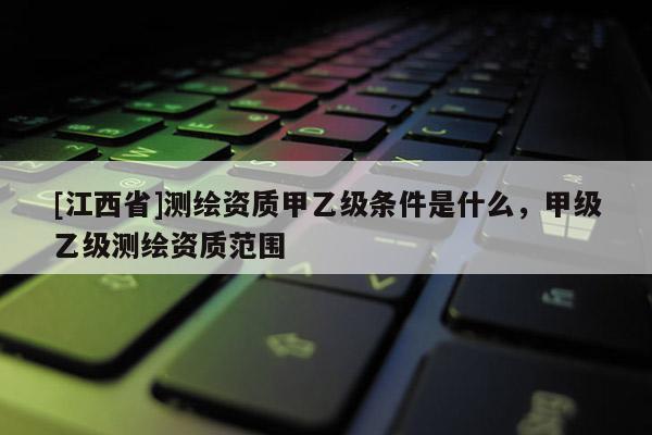 [江西省]测绘资质甲乙级条件是什么，甲级乙级测绘资质范围