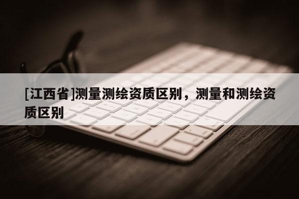 [江西省]测量测绘资质区别，测量和测绘资质区别