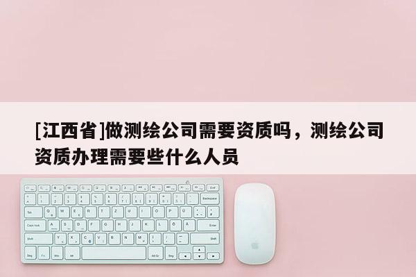 [江西省]做测绘公司需要资质吗，测绘公司资质办理需要些什么人员
