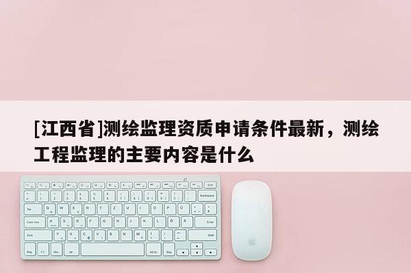 [江西省]测绘监理资质申请条件最新，测绘工程监理的主要内容是什么