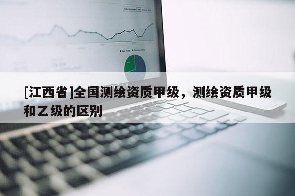 [江西省]全国测绘资质甲级，测绘资质甲级和乙级的区别