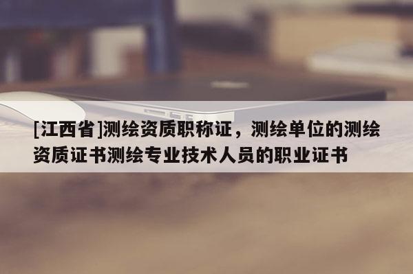 [江西省]测绘资质职称证，测绘单位的测绘资质证书测绘专业技术人员的职业证书