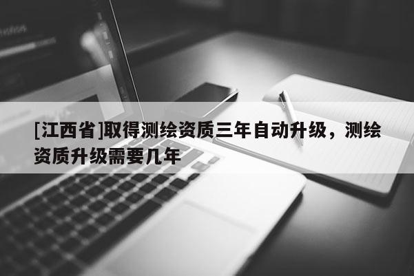 [江西省]取得测绘资质三年自动升级，测绘资质升级需要几年