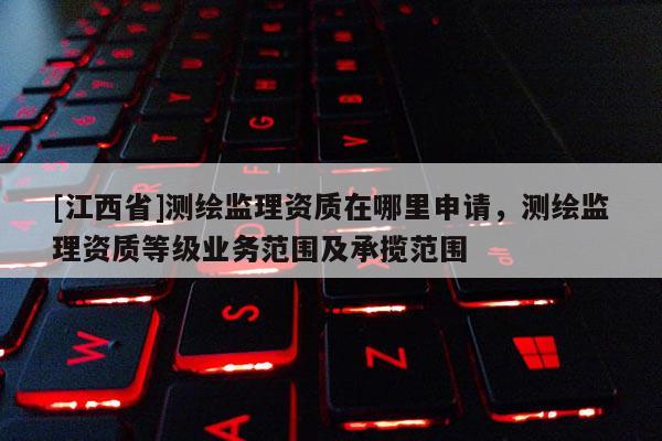 [江西省]测绘监理资质在哪里申请，测绘监理资质等级业务范围及承揽范围