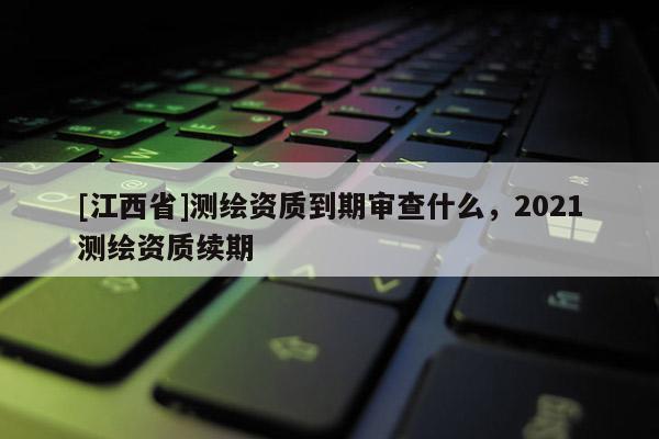 [江西省]测绘资质到期审查什么，2021测绘资质续期