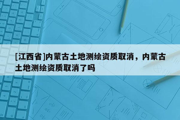 [江西省]内蒙古土地测绘资质取消，内蒙古土地测绘资质取消了吗