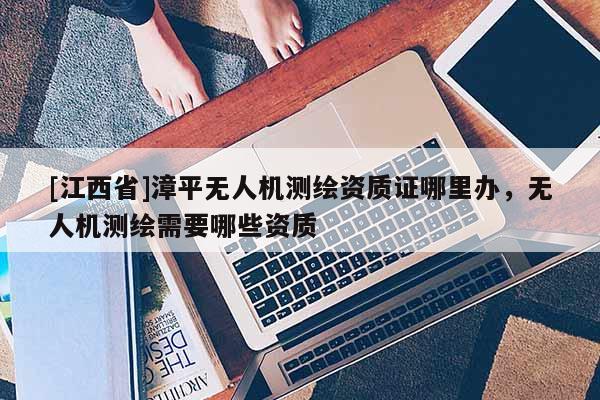[江西省]漳平无人机测绘资质证哪里办，无人机测绘需要哪些资质