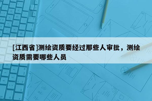 [江西省]测绘资质要经过那些人审批，测绘资质需要哪些人员