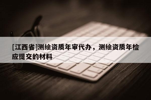 [江西省]测绘资质年审代办，测绘资质年检应提交的材料