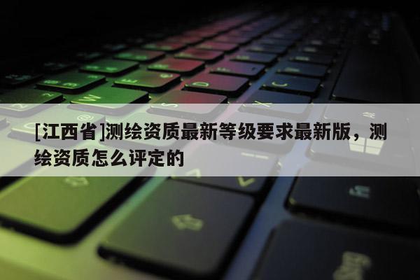 [江西省]测绘资质最新等级要求最新版，测绘资质怎么评定的