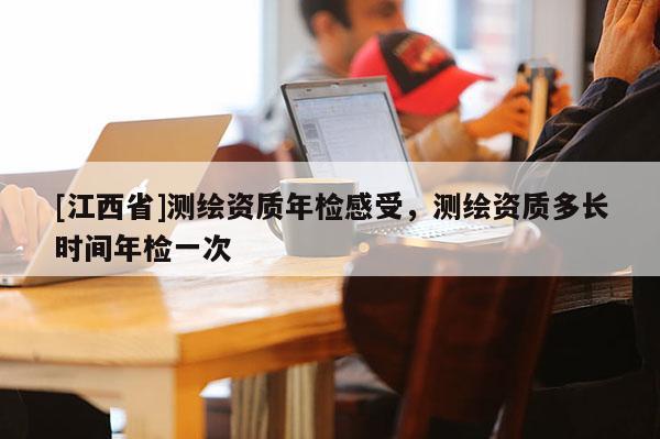 [江西省]测绘资质年检感受，测绘资质多长时间年检一次