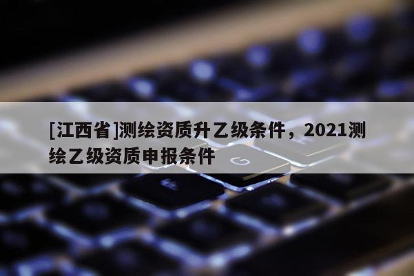 [江西省]测绘资质升乙级条件，2021测绘乙级资质申报条件