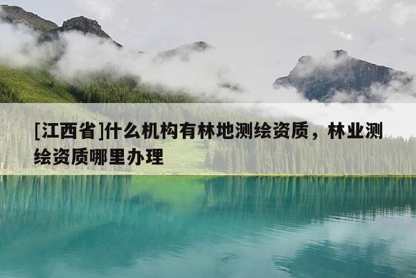 [江西省]什么机构有林地测绘资质，林业测绘资质哪里办理