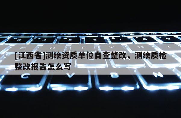 [江西省]测绘资质单位自查整改，测绘质检整改报告怎么写