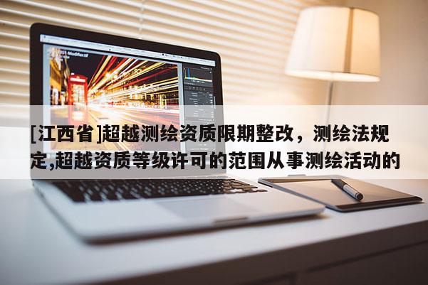 [江西省]超越测绘资质限期整改，测绘法规定,超越资质等级许可的范围从事测绘活动的