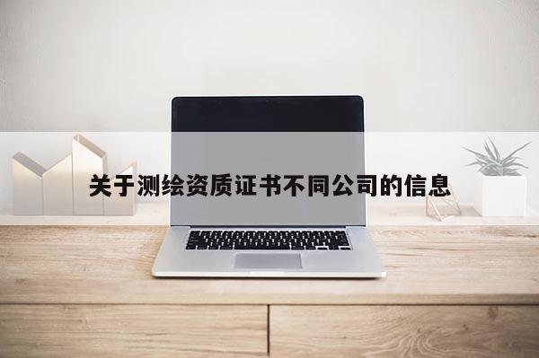 关于测绘资质证书不同公司的信息