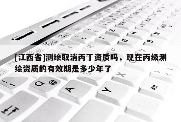[江西省]测绘取消丙丁资质吗，现在丙级测绘资质的有效期是多少年了