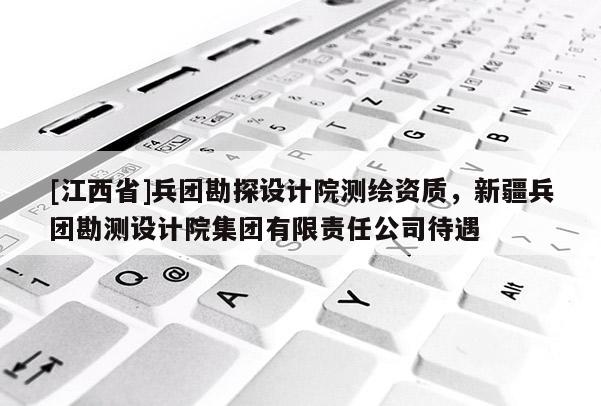 [江西省]兵团勘探设计院测绘资质，新疆兵团勘测设计院集团有限责任公司待遇