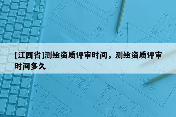 [江西省]测绘资质评审时间，测绘资质评审时间多久