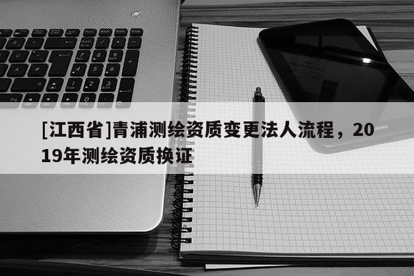 [江西省]青浦测绘资质变更法人流程，2019年测绘资质换证