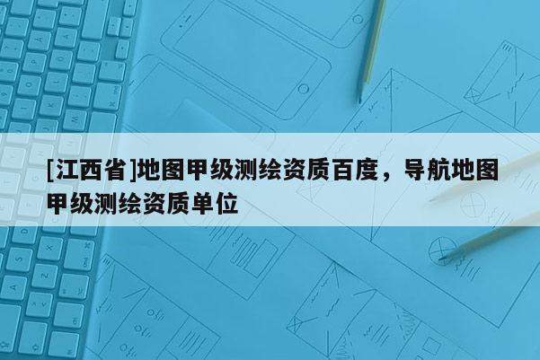 [江西省]地图甲级测绘资质百度，导航地图甲级测绘资质单位