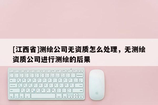 [江西省]测绘公司无资质怎么处理，无测绘资质公司进行测绘的后果