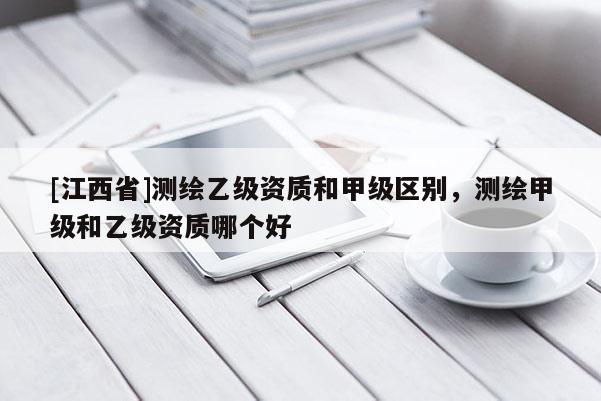 [江西省]测绘乙级资质和甲级区别，测绘甲级和乙级资质哪个好