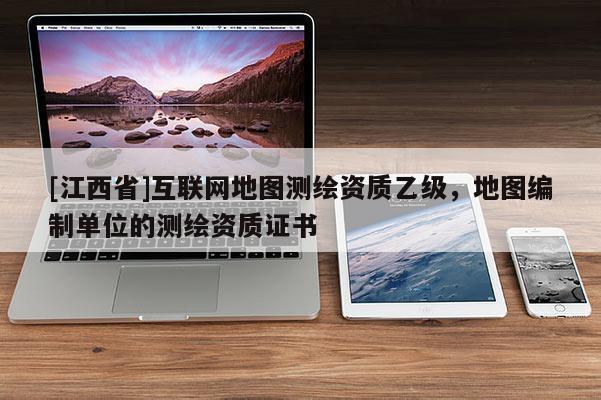 [江西省]互联网地图测绘资质乙级，地图编制单位的测绘资质证书