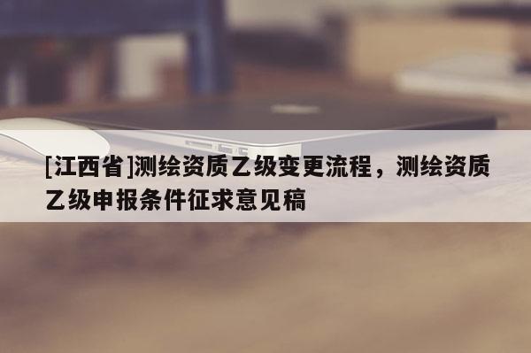 [江西省]测绘资质乙级变更流程，测绘资质乙级申报条件征求意见稿