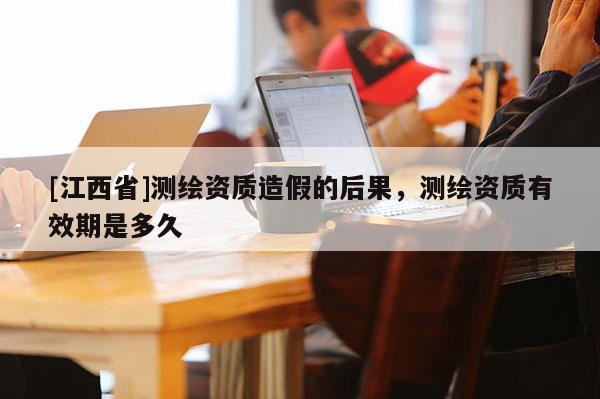 [江西省]测绘资质造假的后果，测绘资质有效期是多久