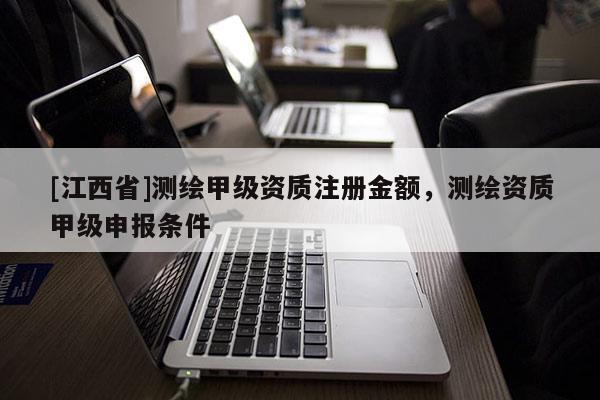 [江西省]测绘甲级资质注册金额，测绘资质甲级申报条件