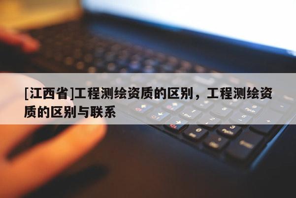 [江西省]工程测绘资质的区别，工程测绘资质的区别与联系