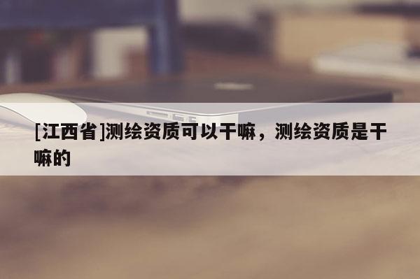 [江西省]测绘资质可以干嘛，测绘资质是干嘛的