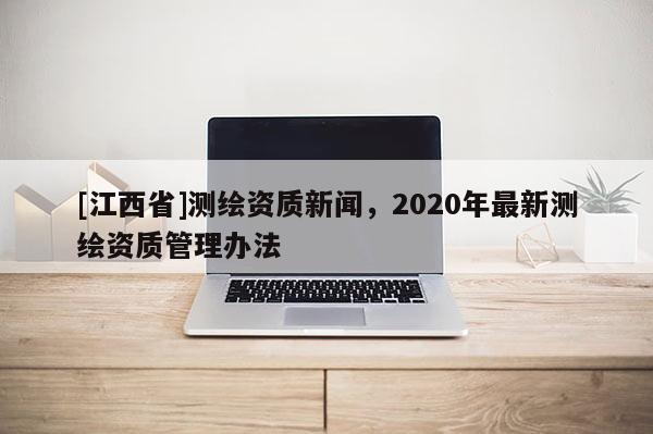 [江西省]测绘资质新闻，2020年最新测绘资质管理办法