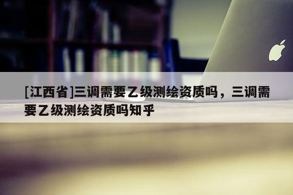 [江西省]三调需要乙级测绘资质吗，三调需要乙级测绘资质吗知乎