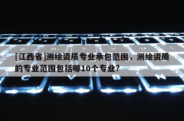 [江西省]测绘资质专业承包范围，测绘资质的专业范围包括哪10个专业?