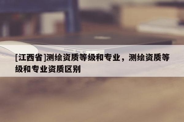 [江西省]测绘资质等级和专业，测绘资质等级和专业资质区别